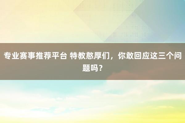 专业赛事推荐平台 特教憨厚们，你敢回应这三个问题吗？