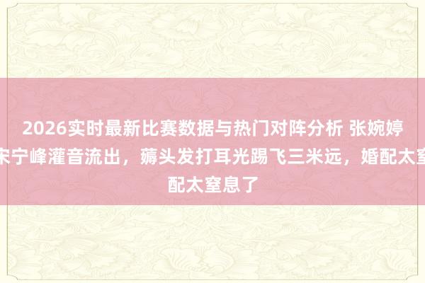 2026实时最新比赛数据与热门对阵分析 张婉婷家暴宋宁峰灌音流出，薅头发打耳光踢飞三米远，婚配太窒息了