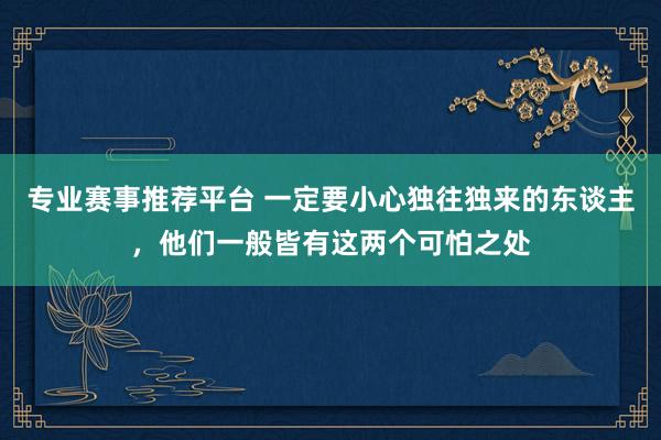 专业赛事推荐平台 一定要小心独往独来的东谈主，他们一般皆有这两个可怕之处