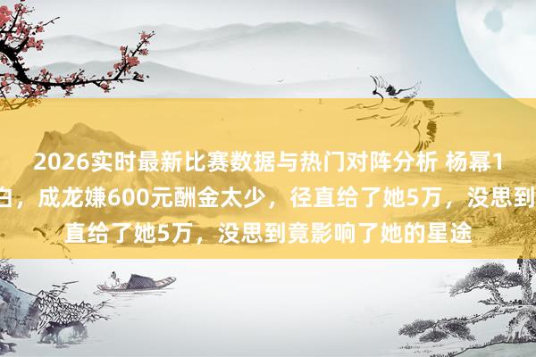 2026实时最新比赛数据与热门对阵分析 杨幂17岁时与成龙拍告白，成龙嫌600元酬金太少，径直给了她5万，没思到竟影响了她的星途