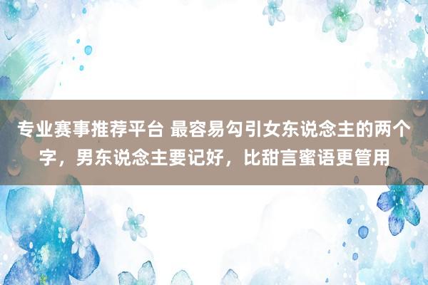 专业赛事推荐平台 最容易勾引女东说念主的两个字，男东说念主要记好，比甜言蜜语更管用
