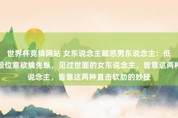 世界杯竞猜网站 女东说念主眩惑男东说念主：低段位靠打扮，中段位靠欲擒先纵，见过世面的女东说念主，皆靠这两种直击软肋的妙技