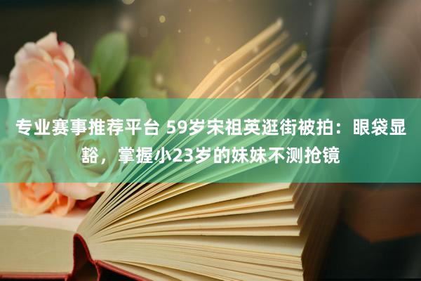 专业赛事推荐平台 59岁宋祖英逛街被拍：眼袋显豁，掌握小23岁的妹妹不测抢镜