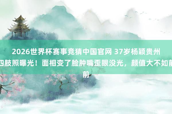 2026世界杯赛事竞猜中国官网 37岁杨颖贵州四肢照曝光！面相变了脸肿嘴歪眼没光，颜值大不如前