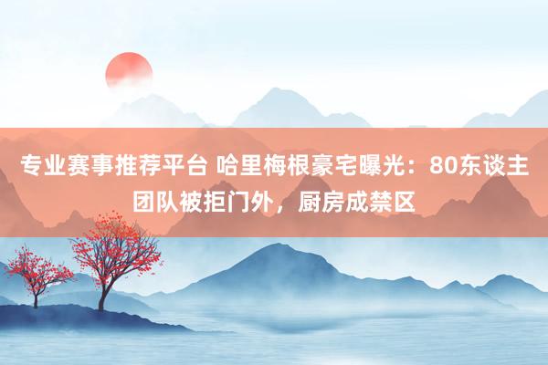专业赛事推荐平台 哈里梅根豪宅曝光：80东谈主团队被拒门外，厨房成禁区