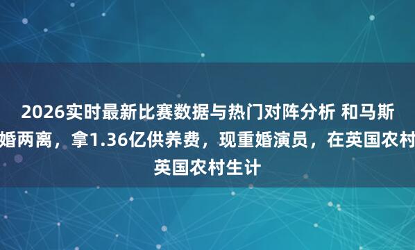 2026实时最新比赛数据与热门对阵分析 和马斯克两婚两离，拿1.36亿供养费，现重婚演员，在英国农村生计