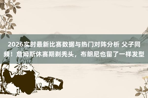 2026实时最新比赛数据与热门对阵分析 父子同频！詹姆斯休赛期剃秃头，布朗尼也留了一样发型