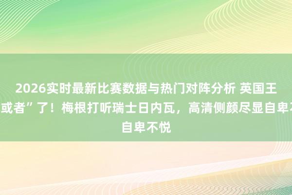 2026实时最新比赛数据与热门对阵分析 英国王室“或者”了！梅根打听瑞士日内瓦，高清侧颜尽显自卑不悦
