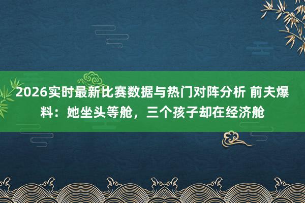 2026实时最新比赛数据与热门对阵分析 前夫爆料：她坐头等舱，三个孩子却在经济舱
