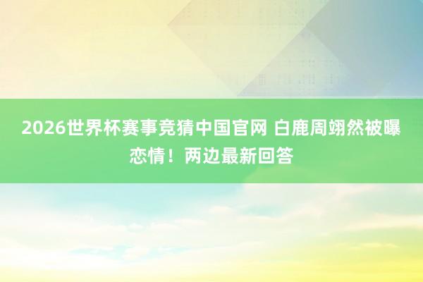 2026世界杯赛事竞猜中国官网 白鹿周翊然被曝恋情！两边最新回答