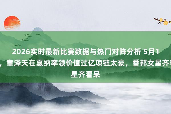 2026实时最新比赛数据与热门对阵分析 5月14号，章泽天在戛纳率领价值过亿项链太豪，<a href=
