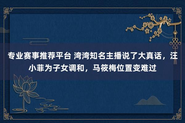 专业赛事推荐平台 湾湾知名主播说了大真话，汪小菲为子女调和，马筱梅位置变难过