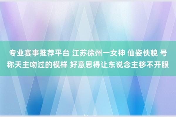 专业赛事推荐平台 江苏徐州一女神 仙姿佚貌 号称天主吻过的模样 好意思得让东说念主移不开眼