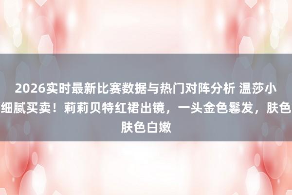 2026实时最新比赛数据与热门对阵分析 温莎小公主细腻买卖！莉莉贝特红裙出镜，一头金色鬈发，肤色白嫩