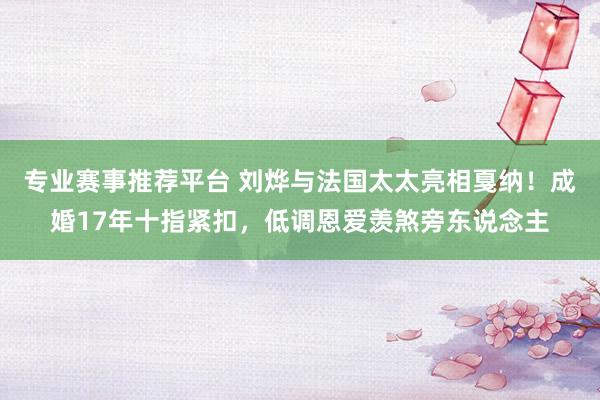 专业赛事推荐平台 刘烨与法国太太亮相戛纳！成婚17年十指紧扣，低调恩爱羡煞旁东说念主