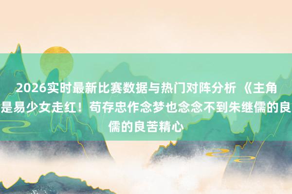 2026实时最新比赛数据与热门对阵分析 《主角》要不是易少女走红！苟存忠作念梦也念念不到朱继儒的良苦精心