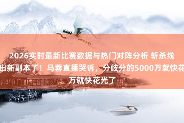 2026实时最新比赛数据与热门对阵分析 斩杀线赛谈出新副本了！马蓉直播哭诉，分歧分的5000万就快花光了