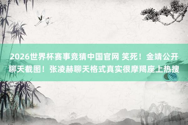 2026世界杯赛事竞猜中国官网 笑死！金靖公开聊天截图！张凌赫聊天格式真实很摩羯座上热搜