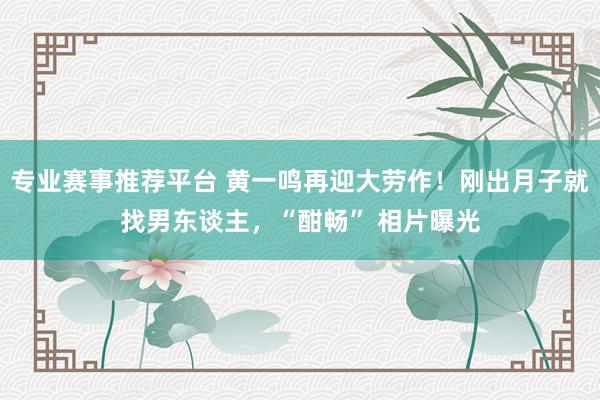 专业赛事推荐平台 黄一鸣再迎大劳作！刚出月子就找男东谈主，“酣畅” 相片曝光