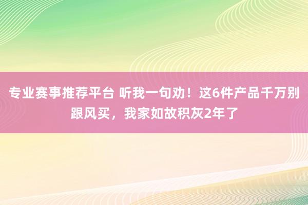 专业赛事推荐平台 听我一句劝！这6件产品千万别跟风买，我家如故积灰2年了