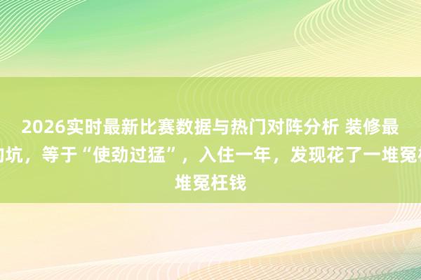 2026实时最新比赛数据与热门对阵分析 装修最大的坑，等于“使劲过猛”，入住一年，发现花了一堆冤枉钱