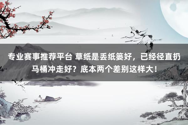 专业赛事推荐平台 草纸是丢纸篓好，已经径直扔马桶冲走好？底本两个差别这样大！