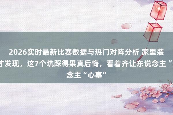 2026实时最新比赛数据与热门对阵分析 家里装修完才发现，这7个坑踩得果真后悔，看着齐让东说念主“心塞”
