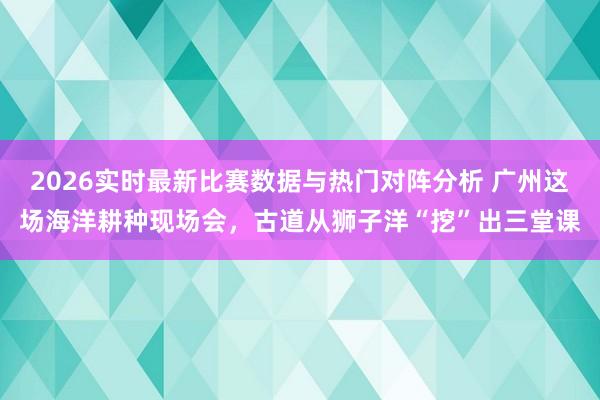 2026实时最新比赛数据与热门对阵分析 广州这场海洋耕种现场会，古道从狮子洋“挖”出三堂课