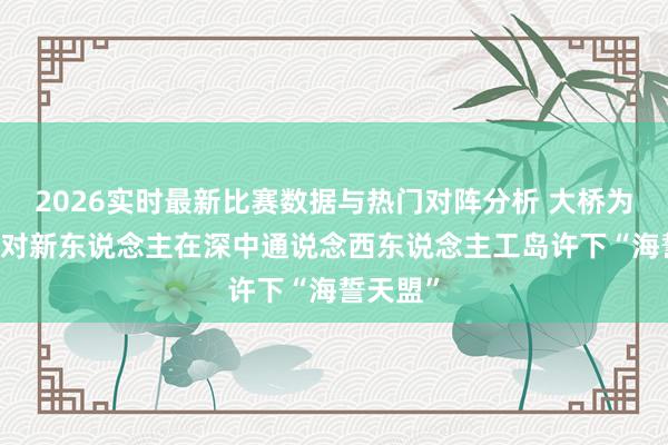 2026实时最新比赛数据与热门对阵分析 大桥为媒，30对新东说念主在深中通说念西东说念主工岛许下“海誓天盟”