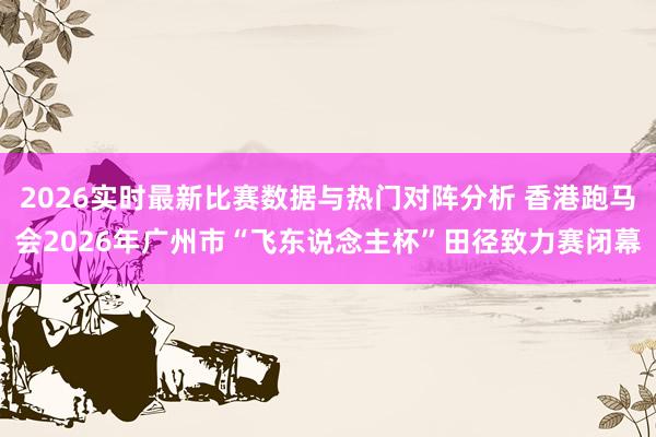 2026实时最新比赛数据与热门对阵分析 香港跑马会2026年广州市“飞东说念主杯”田径致力赛闭幕