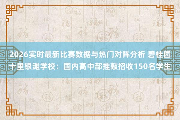 2026实时最新比赛数据与热门对阵分析 碧桂园十里银滩学校：国内高中部推敲招收150名学生