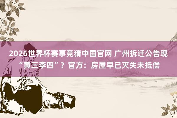 2026世界杯赛事竞猜中国官网 广州拆迁公告现“黄三李四”？官方：房屋早已灭失未抵偿