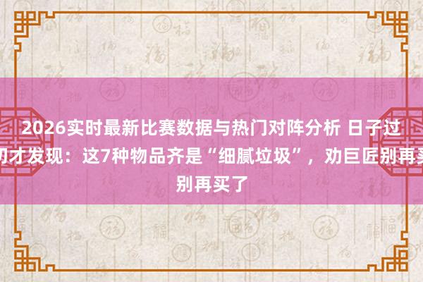 2026实时最新比赛数据与热门对阵分析 日子过真切才发现：这7种物品齐是“细腻垃圾”，劝巨匠别再买了