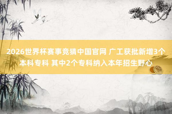2026世界杯赛事竞猜中国官网 广工获批新增3个本科专科 其中2个专科纳入本年招生野心