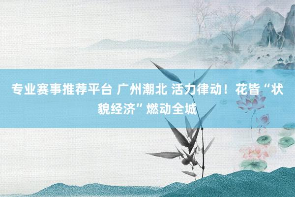 专业赛事推荐平台 广州潮北 活力律动！花皆“状貌经济”燃动全城