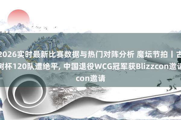 2026实时最新比赛数据与热门对阵分析 魔坛节拍丨古树杯120队遭绝平， 中国退役WCG冠军获Blizzcon邀请