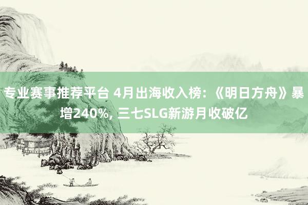 专业赛事推荐平台 4月出海收入榜: 《明日方舟》暴增240%， 三七SLG新游月收破亿