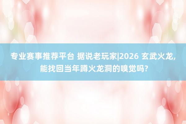 专业赛事推荐平台 据说老玩家|2026 玄武火龙， 能找回当年蹲火龙洞的嗅觉吗?