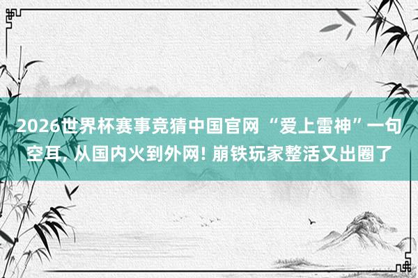 2026世界杯赛事竞猜中国官网 “爱上雷神”一句空耳， 从国内火到外网! 崩铁玩家整活又出圈了