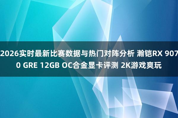 2026实时最新比赛数据与热门对阵分析 瀚铠RX 9070 GRE 12GB OC合金显卡评测 2K游戏爽玩