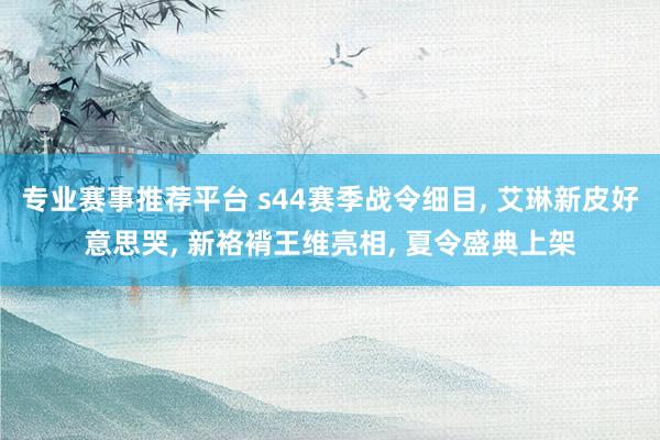 专业赛事推荐平台 s44赛季战令细目， 艾琳新皮好意思哭， 新袼褙王维亮相， 夏令盛典上架