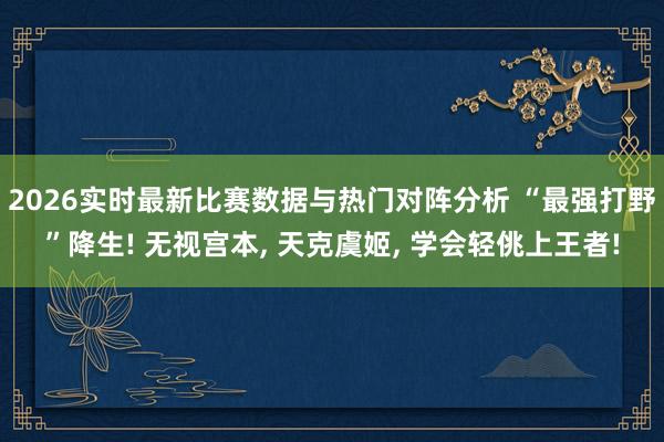 2026实时最新比赛数据与热门对阵分析 “最强打野”降生! 无视宫本， 天克虞姬， 学会轻佻上王者!