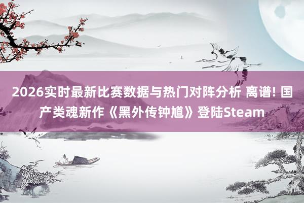 2026实时最新比赛数据与热门对阵分析 离谱! 国产类魂新作《黑外传钟馗》登陆Steam