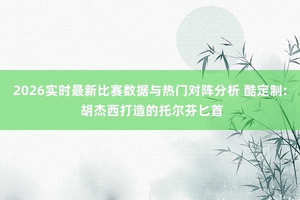 2026实时最新比赛数据与热门对阵分析 酷定制: 胡杰西打造的托尔芬匕首