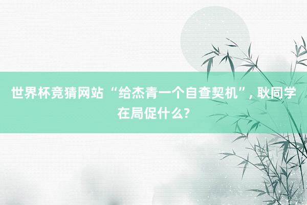 世界杯竞猜网站 “给杰青一个自查契机”， 耿同学在局促什么?