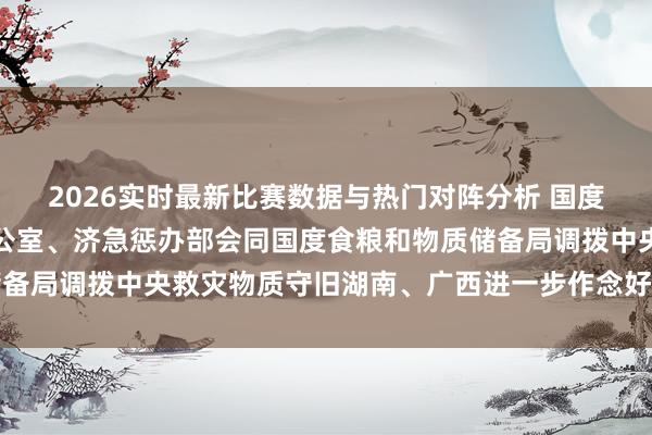 2026实时最新比赛数据与热门对阵分析 国度防灾减灾救灾委员会办公室、济急惩办部会同国度食粮和物质储备局调拨中央救灾物质守旧湖南、广西进一步作念好救灾转圜责任