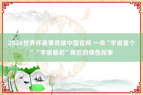2026世界杯赛事竞猜中国官网 一串“宇宙首个”“宇宙最初”背后的绿色探索