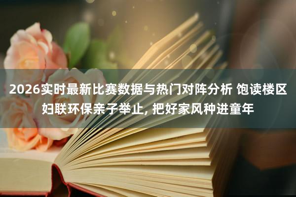 2026实时最新比赛数据与热门对阵分析 饱读楼区妇联环保亲子举止， 把好家风种进童年
