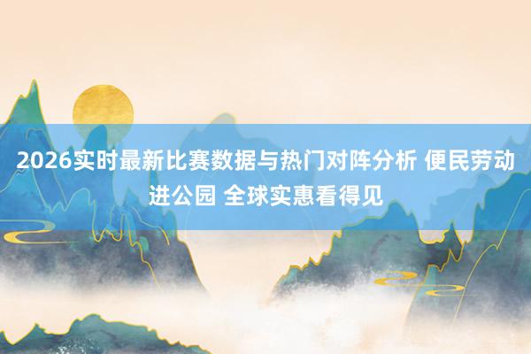 2026实时最新比赛数据与热门对阵分析 便民劳动进公园 全球实惠看得见