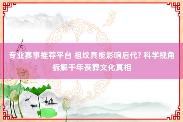 专业赛事推荐平台 祖坟真能影响后代? 科学视角拆解千年丧葬文化真相